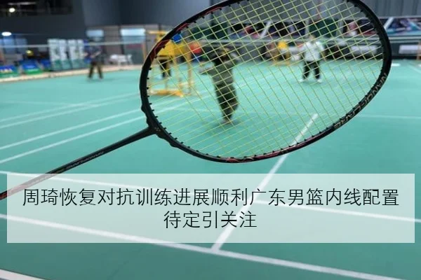 周琦恢复对抗训练进展顺利广东男篮内线配置待定引关注